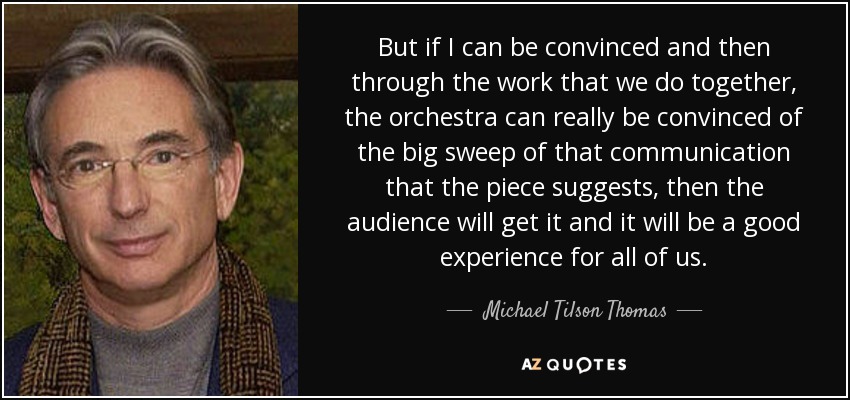 But if I can be convinced and then through the work that we do together, the orchestra can really be convinced of the big sweep of that communication that the piece suggests, then the audience will get it and it will be a good experience for all of us. - Michael Tilson Thomas
