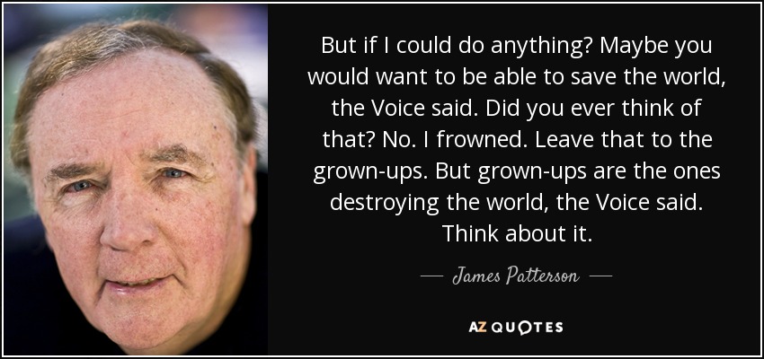 But if I could do anything? Maybe you would want to be able to save the world, the Voice said. Did you ever think of that? No. I frowned. Leave that to the grown-ups. But grown-ups are the ones destroying the world, the Voice said. Think about it. - James Patterson