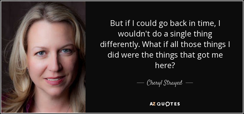 But if I could go back in time, I wouldn't do a single thing differently. What if all those things I did were the things that got me here? - Cheryl Strayed