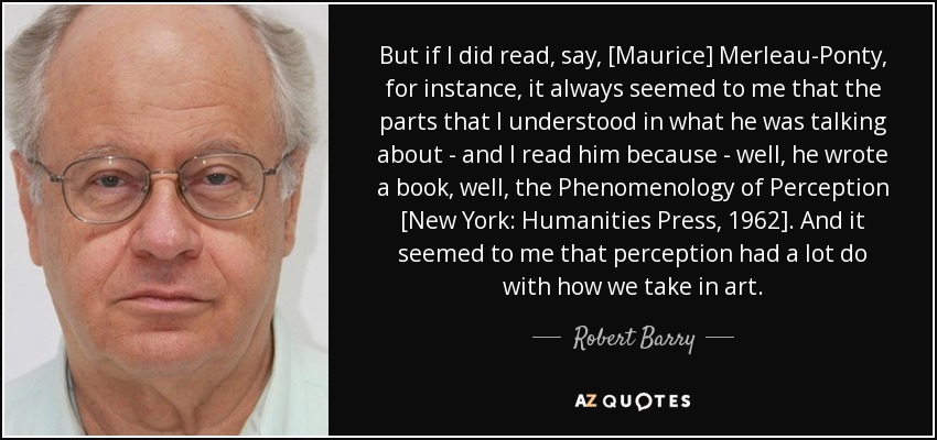 But if I did read, say, [Maurice] Merleau-Ponty, for instance, it always seemed to me that the parts that I understood in what he was talking about - and I read him because - well, he wrote a book, well, the Phenomenology of Perception [New York: Humanities Press, 1962]. And it seemed to me that perception had a lot do with how we take in art. - Robert Barry