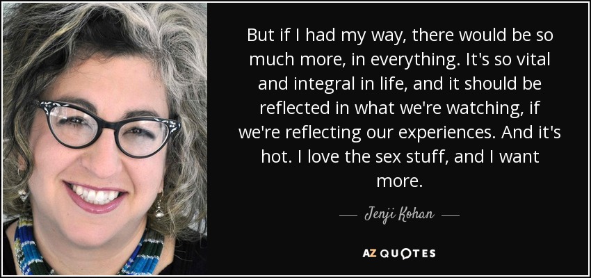 But if I had my way, there would be so much more, in everything. It's so vital and integral in life, and it should be reflected in what we're watching, if we're reflecting our experiences. And it's hot. I love the sex stuff, and I want more. - Jenji Kohan