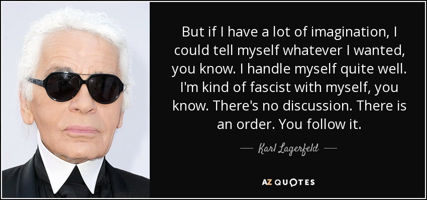 But if I have a lot of imagination, I could tell myself whatever I wanted, you know. I handle myself quite well. I'm kind of fascist with myself, you know. There's no discussion. There is an order. You follow it. - Karl Lagerfeld