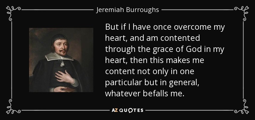 But if I have once overcome my heart, and am contented through the grace of God in my heart, then this makes me content not only in one particular but in general, whatever befalls me. - Jeremiah Burroughs