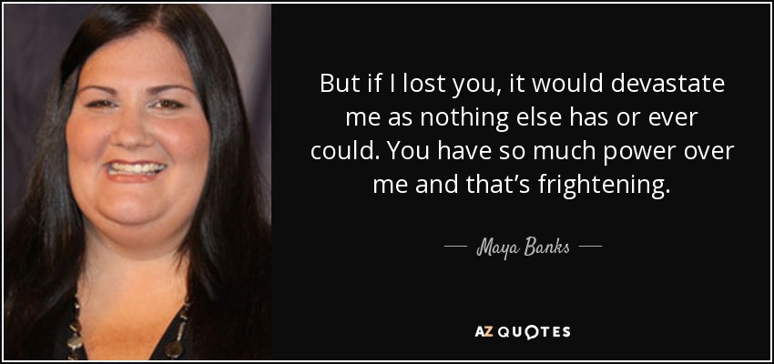 But if I lost you, it would devastate me as nothing else has or ever could. You have so much power over me and that’s frightening. - Maya Banks