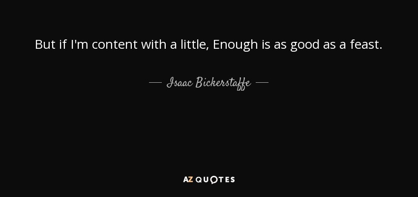 But if I'm content with a little, Enough is as good as a feast. - Isaac Bickerstaffe