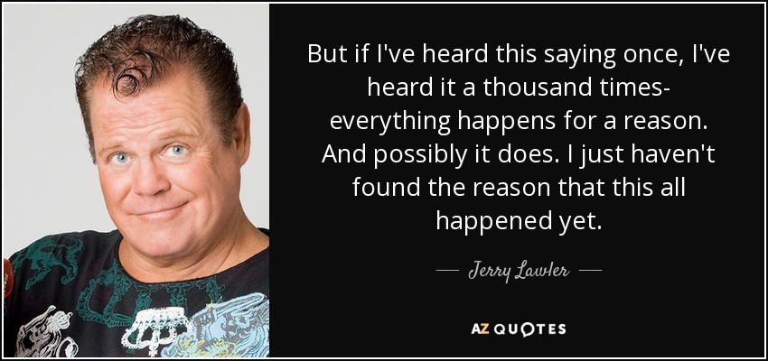 But if I've heard this saying once, I've heard it a thousand times- everything happens for a reason. And possibly it does. I just haven't found the reason that this all happened yet. - Jerry Lawler
