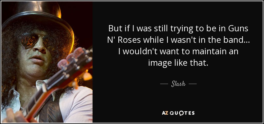 But if I was still trying to be in Guns N' Roses while I wasn't in the band... I wouldn't want to maintain an image like that. - Slash