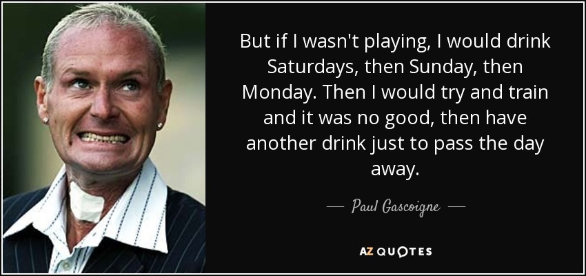 But if I wasn't playing, I would drink Saturdays, then Sunday, then Monday. Then I would try and train and it was no good, then have another drink just to pass the day away. - Paul Gascoigne