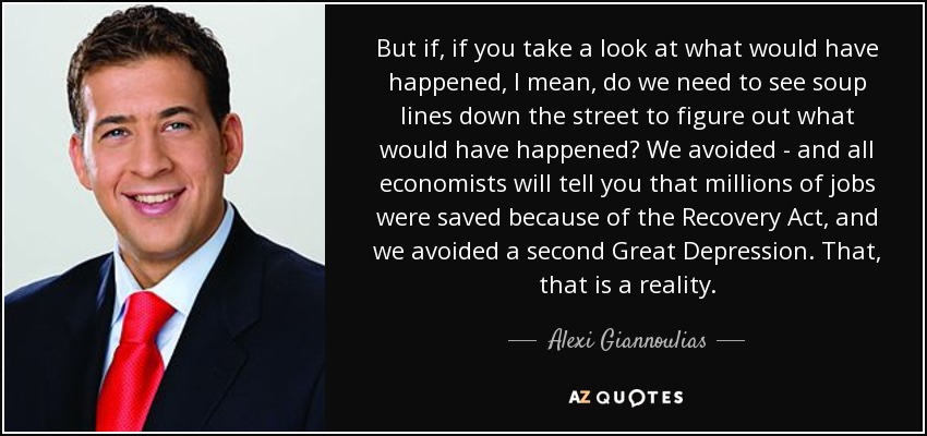 But if, if you take a look at what would have happened, I mean, do we need to see soup lines down the street to figure out what would have happened? We avoided - and all economists will tell you that millions of jobs were saved because of the Recovery Act, and we avoided a second Great Depression. That, that is a reality. - Alexi Giannoulias