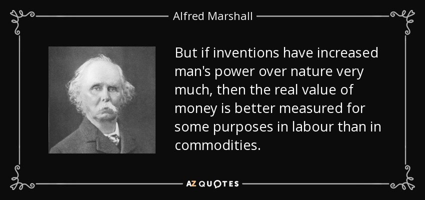But if inventions have increased man's power over nature very much, then the real value of money is better measured for some purposes in labour than in commodities. - Alfred Marshall