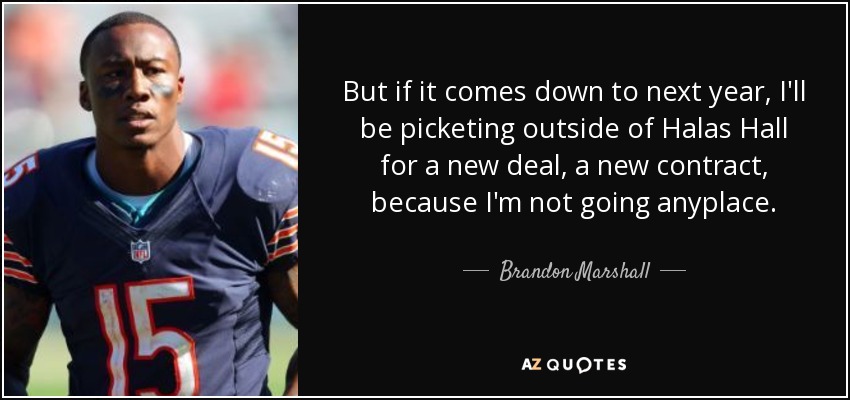 But if it comes down to next year, I'll be picketing outside of Halas Hall for a new deal, a new contract, because I'm not going anyplace. - Brandon Marshall