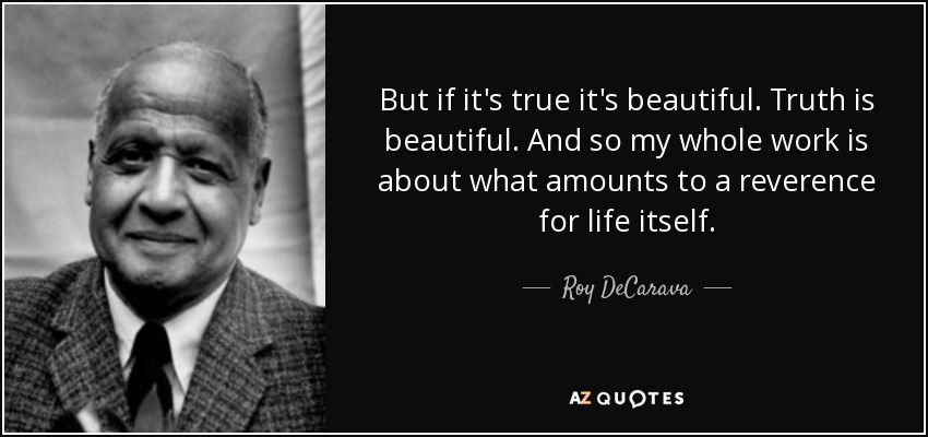 But if it's true it's beautiful. Truth is beautiful. And so my whole work is about what amounts to a reverence for life itself. - Roy DeCarava