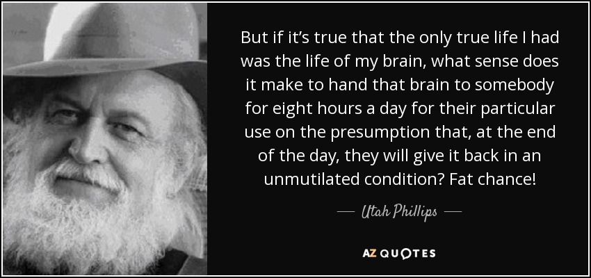 But if it’s true that the only true life I had was the life of my brain, what sense does it make to hand that brain to somebody for eight hours a day for their particular use on the presumption that, at the end of the day, they will give it back in an unmutilated condition? Fat chance! - Utah Phillips
