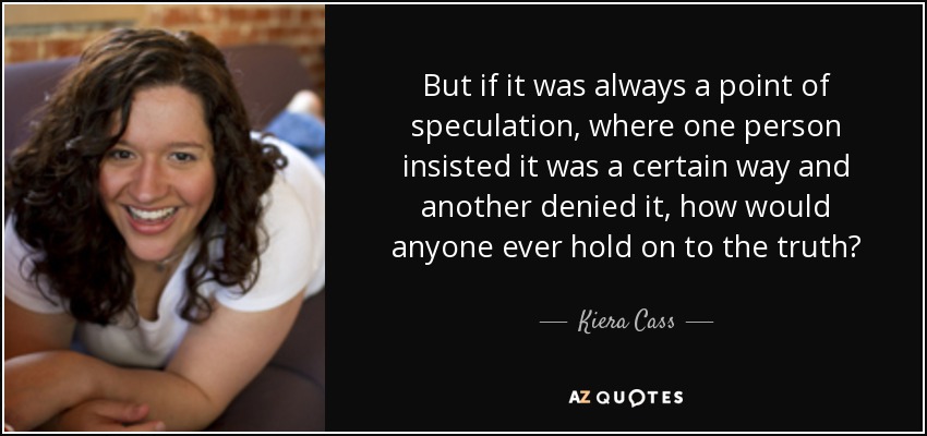 But if it was always a point of speculation, where one person insisted it was a certain way and another denied it, how would anyone ever hold on to the truth? - Kiera Cass