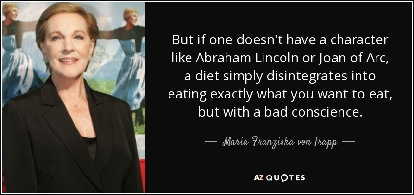 But if one doesn't have a character like Abraham Lincoln or Joan of Arc, a diet simply disintegrates into eating exactly what you want to eat, but with a bad conscience. - Maria Franziska von Trapp