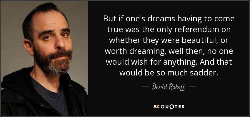 But if one's dreams having to come true was the only referendum on whether they were beautiful, or worth dreaming, well then, no one would wish for anything. And that would be so much sadder. - David Rakoff