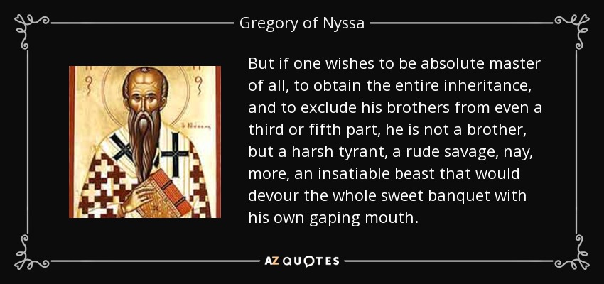 But if one wishes to be absolute master of all, to obtain the entire inheritance, and to exclude his brothers from even a third or fifth part, he is not a brother, but a harsh tyrant, a rude savage, nay, more, an insatiable beast that would devour the whole sweet banquet with his own gaping mouth. - Gregory of Nyssa