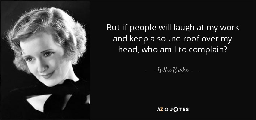 But if people will laugh at my work and keep a sound roof over my head, who am I to complain? - Billie Burke