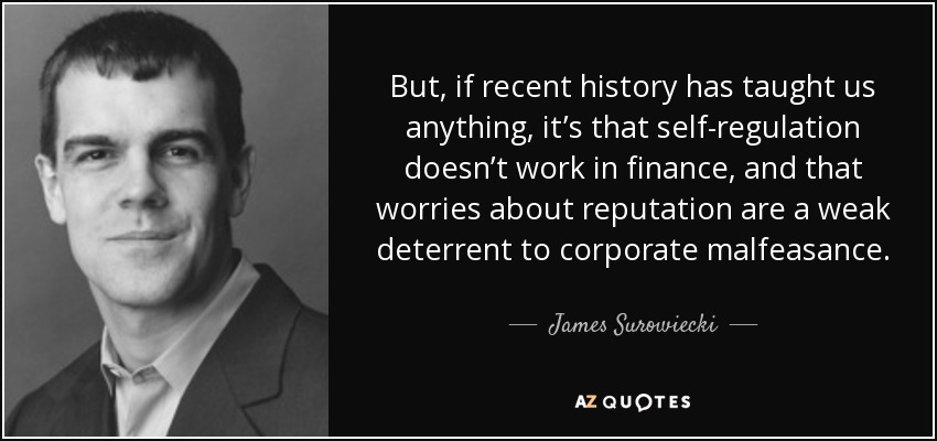 But, if recent history has taught us anything, it’s that self-regulation doesn’t work in finance, and that worries about reputation are a weak deterrent to corporate malfeasance. - James Surowiecki
