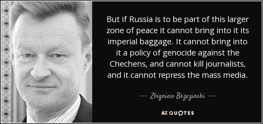 But if Russia is to be part of this larger zone of peace it cannot bring into it its imperial baggage. It cannot bring into it a policy of genocide against the Chechens, and cannot kill journalists, and it cannot repress the mass media. - Zbigniew Brzezinski