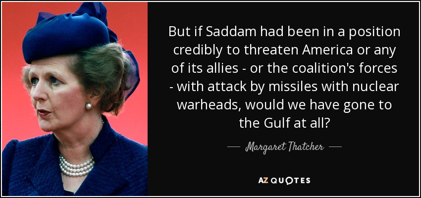 But if Saddam had been in a position credibly to threaten America or any of its allies - or the coalition's forces - with attack by missiles with nuclear warheads, would we have gone to the Gulf at all? - Margaret Thatcher