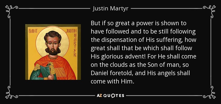 But if so great a power is shown to have followed and to be still following the dispensation of His suffering, how great shall that be which shall follow His glorious advent! For He shall come on the clouds as the Son of man, so Daniel foretold, and His angels shall come with Him. - Justin Martyr