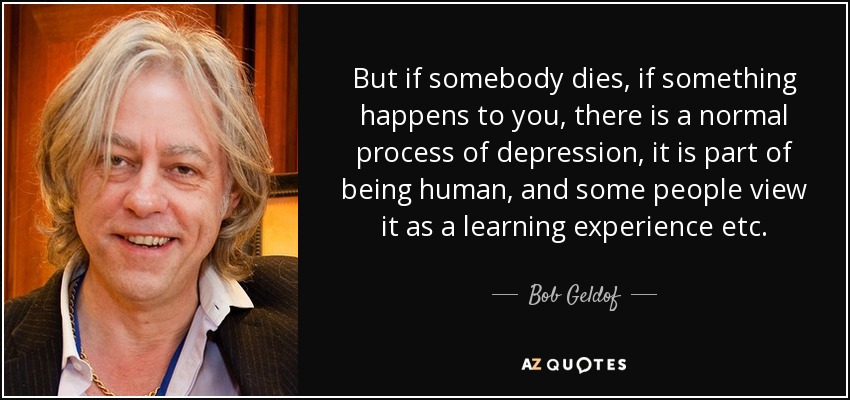 But if somebody dies, if something happens to you, there is a normal process of depression, it is part of being human, and some people view it as a learning experience etc. - Bob Geldof