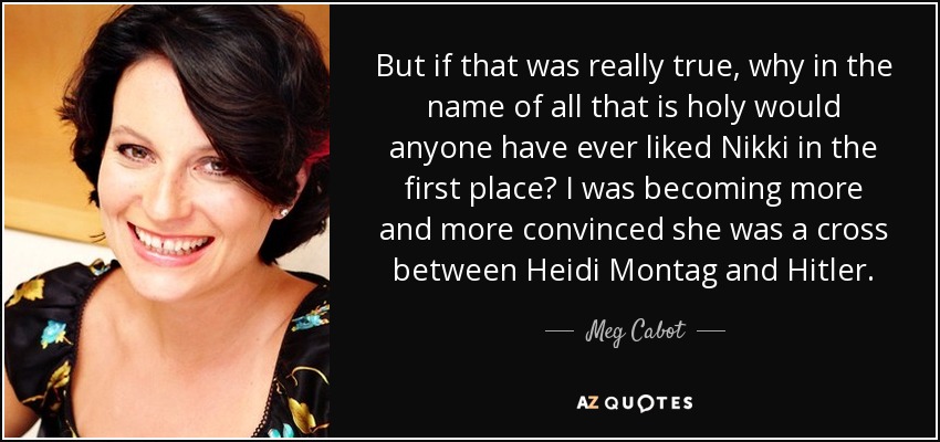 But if that was really true, why in the name of all that is holy would anyone have ever liked Nikki in the first place? I was becoming more and more convinced she was a cross between Heidi Montag and Hitler. - Meg Cabot