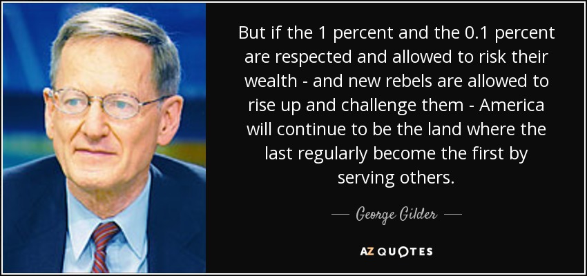 But if the 1 percent and the 0.1 percent are respected and allowed to risk their wealth - and new rebels are allowed to rise up and challenge them - America will continue to be the land where the last regularly become the first by serving others. - George Gilder