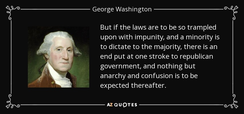 But if the laws are to be so trampled upon with impunity, and a minority is to dictate to the majority, there is an end put at one stroke to republican government, and nothing but anarchy and confusion is to be expected thereafter. - George Washington