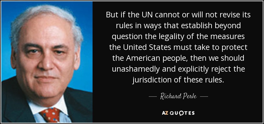 But if the UN cannot or will not revise its rules in ways that establish beyond question the legality of the measures the United States must take to protect the American people, then we should unashamedly and explicitly reject the jurisdiction of these rules. - Richard Perle