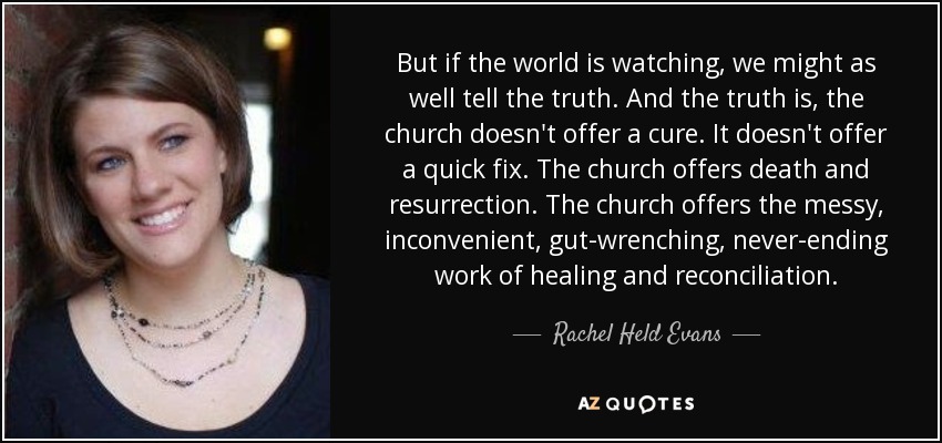 But if the world is watching, we might as well tell the truth. And the truth is, the church doesn't offer a cure. It doesn't offer a quick fix. The church offers death and resurrection. The church offers the messy, inconvenient, gut-wrenching, never-ending work of healing and reconciliation. - Rachel Held Evans