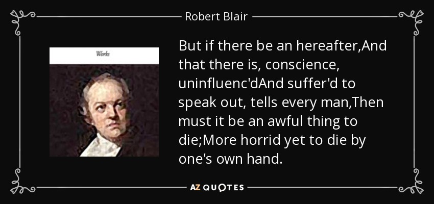 But if there be an hereafter,And that there is, conscience, uninfluenc'dAnd suffer'd to speak out, tells every man,Then must it be an awful thing to die;More horrid yet to die by one's own hand. - Robert Blair