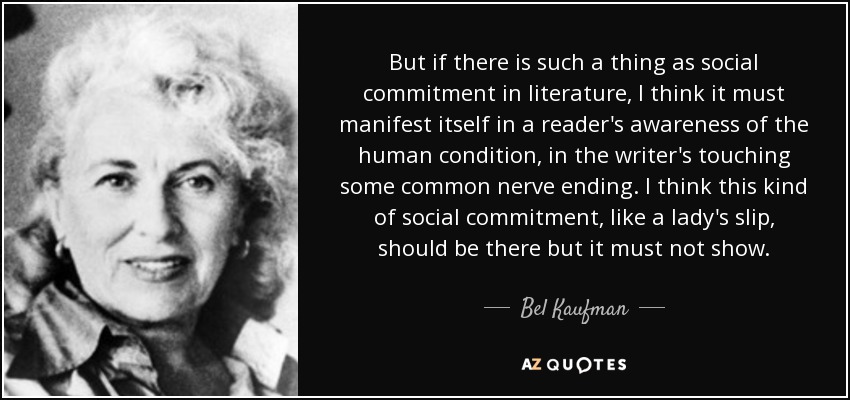But if there is such a thing as social commitment in literature, I think it must manifest itself in a reader's awareness of the human condition, in the writer's touching some common nerve ending. I think this kind of social commitment, like a lady's slip, should be there but it must not show. - Bel Kaufman