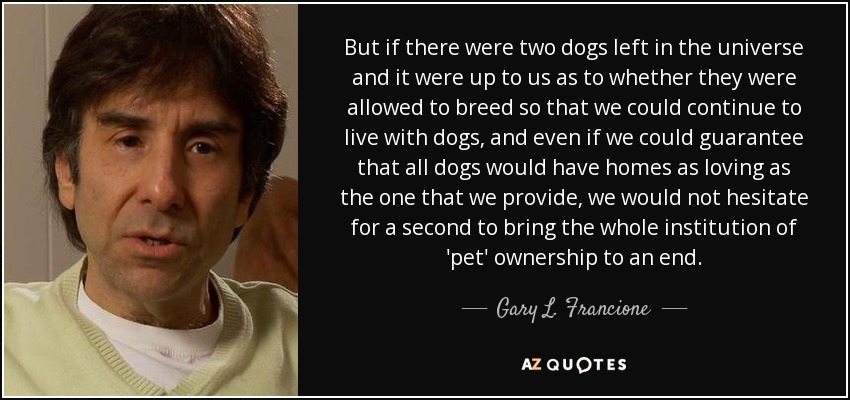 But if there were two dogs left in the universe and it were up to us as to whether they were allowed to breed so that we could continue to live with dogs, and even if we could guarantee that all dogs would have homes as loving as the one that we provide, we would not hesitate for a second to bring the whole institution of 'pet' ownership to an end. - Gary L. Francione