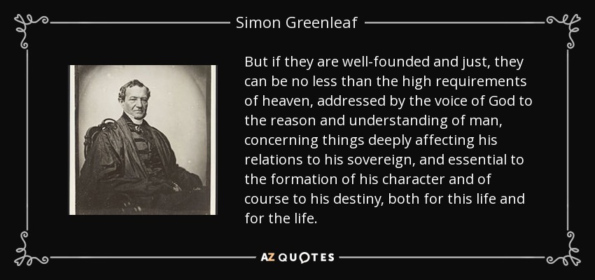 But if they are well-founded and just, they can be no less than the high requirements of heaven, addressed by the voice of God to the reason and understanding of man, concerning things deeply affecting his relations to his sovereign, and essential to the formation of his character and of course to his destiny, both for this life and for the life. - Simon Greenleaf
