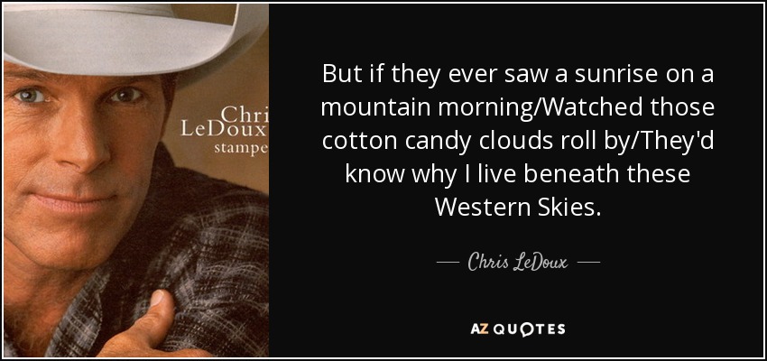But if they ever saw a sunrise on a mountain morning/Watched those cotton candy clouds roll by/They'd know why I live beneath these Western Skies. - Chris LeDoux