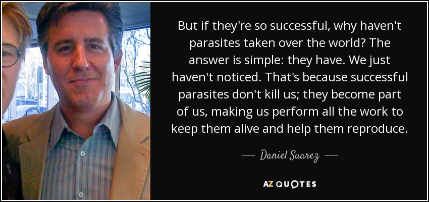 But if they're so successful, why haven't parasites taken over the world? The answer is simple: they have. We just haven't noticed. That's because successful parasites don't kill us; they become part of us, making us perform all the work to keep them alive and help them reproduce. - Daniel Suarez