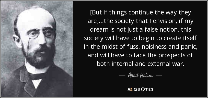 [But if things continue the way they are] ...the society that I envision, if my dream is not just a false notion, this society will have to begin to create itself in the midst of fuss, noisiness and panic, and will have to face the prospects of both internal and external war. - Ahad Ha'am