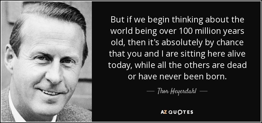 But if we begin thinking about the world being over 100 million years old, then it's absolutely by chance that you and I are sitting here alive today, while all the others are dead or have never been born. - Thor Heyerdahl