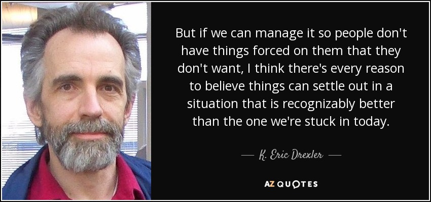 But if we can manage it so people don't have things forced on them that they don't want, I think there's every reason to believe things can settle out in a situation that is recognizably better than the one we're stuck in today. - K. Eric Drexler