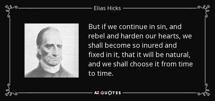 But if we continue in sin, and rebel and harden our hearts, we shall become so inured and fixed in it, that it will be natural, and we shall choose it from time to time. - Elias Hicks