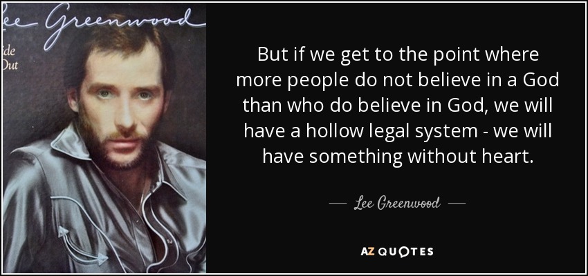 But if we get to the point where more people do not believe in a God than who do believe in God, we will have a hollow legal system - we will have something without heart. - Lee Greenwood