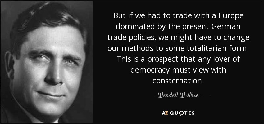 But if we had to trade with a Europe dominated by the present German trade policies, we might have to change our methods to some totalitarian form. This is a prospect that any lover of democracy must view with consternation. - Wendell Willkie
