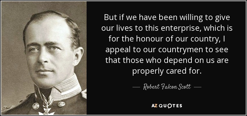 But if we have been willing to give our lives to this enterprise, which is for the honour of our country, I appeal to our countrymen to see that those who depend on us are properly cared for. - Robert Falcon Scott