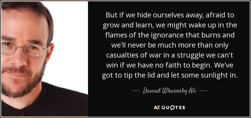But if we hide ourselves away, afraid to grow and learn, we might wake up in the flames of the ignorance that burns and we'll never be much more than only casualties of war in a struggle we can't win if we have no faith to begin. We've got to tip the lid and let some sunlight in. - Dawud Wharnsby Ali