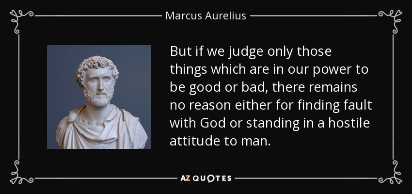 But if we judge only those things which are in our power to be good or bad, there remains no reason either for finding fault with God or standing in a hostile attitude to man. - Marcus Aurelius