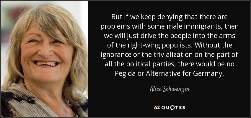 But if we keep denying that there are problems with some male immigrants, then we will just drive the people into the arms of the right-wing populists. Without the ignorance or the trivialization on the part of all the political parties, there would be no Pegida or Alternative for Germany. - Alice Schwarzer
