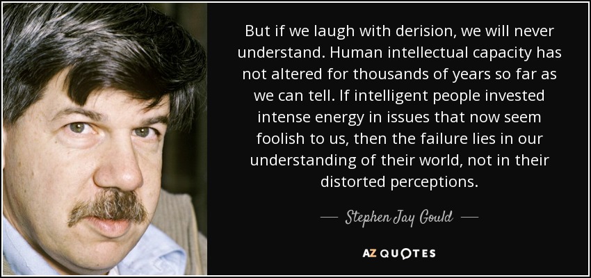 But if we laugh with derision, we will never understand. Human intellectual capacity has not altered for thousands of years so far as we can tell. If intelligent people invested intense energy in issues that now seem foolish to us, then the failure lies in our understanding of their world, not in their distorted perceptions. - Stephen Jay Gould