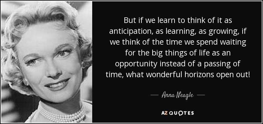 But if we learn to think of it as anticipation, as learning, as growing, if we think of the time we spend waiting for the big things of life as an opportunity instead of a passing of time, what wonderful horizons open out! - Anna Neagle